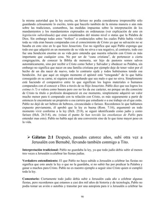 la misma autoridad que la ley escrita, un fariseo no podía considerarse irreprensible sólo
guardando celosamente lo escrito, tenía que hacerlo también de la misma manera o aún más
sobre las tradiciones, costumbres, las medidas impuestas sobre la interpretación de los
mandamientos y los mandamientos expresados en ordenanzas (ver explicación de esto en
legislación subordinada) que eran considerados del mismo nivel o status que la Palabra de
Dios. Sin embargo todas estos “trofeos” o credenciales sobre los cuales Pablo había vivido
toda su vida eran basura comparadas con el conocimiento de Cristo ya que su salvación no se
basaba en esto sino en lo que hizo Jesucristo. Eso no significa que aquí Pablo exponga que
todo eso que adquirió en un momento de su vida no sirva o sea negativo, al contrario, todo eso
fue una bendición enorme en su vida pero entendía que nuestra relación con Cristo es más
importante que cualquier cosa. No por ser de “cuna cristiana”, de pertenecer a cierta
congregación, de conocer la Biblia de memoria, ser hijo de pastores somos salvos
automáticamente, sino por recibir a Cristo como Señor y Salvador y obedecer su Palabra, sin
embargo no significa que nacer en una familia cristiana por ejemplo deje de tener valor por el
hecho de un día nacer de nuevo, todo lo contrario ojalá y todos hubiésemos tenido esa
bendición. Así que aquí en ningún momento el apóstol está “renegando” de lo que había
conseguido en su carne, ni siquiera está enseñando que sea malo o que no sirva. Simplemente
está haciendo el comparativo entre lo que significan los logros materiales o humanos
comparados con el conocer a Dios a través de su Hijo Jesucristo. Pablo dice que sus logros los
estima (v.7) o valora como basura pero eso no les da ese carácter, no porque un día conociste
de Cristo tu título o profesión desapareció en ese momento, simplemente adquirió un valor
mucho menor para ti comparado con tu relación con Cristo, es más seguramente a partir de
entonces le encontraste un propósito a esa carrera que estudiaste o a ese trabajo en el que estás.
Pablo no dejó de ser hebreo de hebreos, circuncidado o fariseo. Recordemos lo que habíamos
expuesto previamente, él aprobó que la ley es buena (Rom. 7:16), argumentó en todo
momento vivir conforme a la ley (Hch. 25:8), se siguió identificando como judío y como
fariseo (Hch. 26:5-8), etc. (véase el punto Se han torcido las enseñanzas de Pablo para
entender mas esto). Pablo no habla aquí de una conversión sino de lo que tiene mayor peso en
la vida.



       Gálatas 2:1 Después, pasados catorce años, subí otra vez a
       Jerusalén con Bernabé, llevando también conmigo a Tito.
Interpretación tradicional: Pablo no guardaba la ley, ya que todo judío debía subir al menos
tres veces a Jerusalén a celebrar las fiestas judías.

Verdadero entendimiento: El que Pablo no haya subido a Jerusalén a celebrar las fiestas no
significa que esto anule la ley o que no la guardaba, si no subió fue por predicar la Palabra y
ganar a muchos para Cristo. Pablo no es nuestro ejemplo a seguir sino Cristo quien sí cumplió
toda la ley.

Comentario: Ciertamente todo judío debía subir a Jerusalén cada año a celebrar algunas
fiestas, pero recordemos que estamos a casi dos mil años de historia y de tecnología, Pablo no
podía tomar un avión o autobús y transitar por una autopista para ir a Jerusalén a celebrar las


                                               90
 