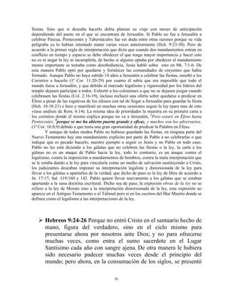 fiestas. Sino que si deseaba hacerlo debía planear su viaje con meses de anticipación
dependiendo del punto en el que se encontrara de Jerusalén. Si Pablo no fue a Jerusalén a
celebrar Pascua, Pentecostés y Tabernáculos fue sin duda entre otras razones porque su vida
peligraba ya lo habían intentado matar varias veces anteriormente (Hch. 9:23-30). Pero de
acuerdo a la primer regla de interpretación que dicta que cuando dos mandamientos entran en
conflicto en tiempo y espacio se debe obedecer el que tenga mayor importancia y hacer esto
no es ni negar la ley ni incumplirla, de hecho si alguien optaba por obedecer el mandamiento
menos importante se tomaba como desobediencia, Jesús habló sobre esto en Mt. 7:1-6. De
esta manera Pablo optó por quedarse y fortalecer las comunidades de creyentes que había
formado. Aunque Pablo no haya subido 14 años a Jerusalén a celebrar las fiestas, enseñó a los
Corintios a hacerlo (1ª Cor. 11:20-29) por cuanto él sabía que era imposible que todo el
mundo fuese a Jerusalén, y que debido al marcado legalismo y rigurosidad por los líderes del
templo dejasen participar a todos. Exhortó a los colosenses a que no se dejasen juzgar cuando
celebrasen las fiestas (Col. 2:16-19), incluso rechazó una oferta sobre quedarse a predicar en
Éfeso a pesar de las rogativas de los efesios con tal de llegar a Jerusalén para guardar la fiesta
(Hch. 18:18-21) e hizo y manifestó en muchas otras ocasiones seguir la ley (para mas de esto
véase análisis de Rom. 6:14). La misma idea de prioridades la muestra en su primera carta a
los corintios donde él mismo explica porque no va a Jerusalén, 8Pero estaré en Éfeso hasta
Pentecostés; 9porque se me ha abierto puerta grande y eficaz, y muchos son los adversarios.
(1ª Cor. 16:8,9) debido a que tenía una gran oportunidad de predicar la Palabra en Éfeso.
        Y aunque de todos modos Pablo no hubiese guardado las fiestas, en ninguna parte del
Nuevo Testamento hay una mandamiento explícito por parte de Pablo a no celebrarlas o que
indique que es pecado hacerlo, nuestro ejemplo a seguir es Jesús y no Pablo en todo caso.
Pablo no les está diciendo a los gálatas que no celebren las fiestas o la ley, la carta a los
gálatas no es un ataque de Pablo hacia la ley, todo lo contrario, es un ataque contra el
legalismo, contra la imposición a mandamientos de hombres, contra la mala interpretación que
se le estaba dando a la ley para vincularla como un medio de salvación sustituyendo a Cristo,
los judaizantes deseaban imponer su interpretación legalista y distorsionada de la ley para
llevar a los gálatas a apartarlos de la verdad, que dicho de paso es la ley de Dios de acuerdo a
Jn. 17:17; Sal. 119:160 y 142. Pablo quiere llevar nuevamente a los gálatas que se estaban
apartando a la sana doctrina escritural. Dicho sea de paso, la expresión obras de la ley no se
refiere a la ley de Moisés sino a la interpretación distorsionada de la ley, esta expresión no
aparece en el Antiguo Testamento o el Talmud pero sí en los escritos del Mar Muerto donde se
definen como el legalismo a las interpretaciones de la ley.



       Hebreos 9:24-26 Porque no entró Cristo en el santuario hecho de
       mano, figura del verdadero, sino en el cielo mismo para
       presentarse ahora por nosotros ante Dios; y no para ofrecerse
       muchas veces, como entra el sumo sacerdote en el Lugar
       Santísimo cada año con sangre ajena. De otra manera le hubiera
       sido necesario padecer muchas veces desde el principio del
       mundo; pero ahora, en la consumación de los siglos, se presentó

                                               91
 