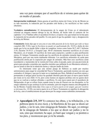 una vez para siempre por el sacrificio de sí mismo para quitar de
       en medio el pecado.
Interpretación tradicional: Ahora gracias al sacrificio eterno de Cristo, la ley de Moisés no
es más necesaria, la redención por los pecados está hecha y los sacrificios se han vuelto
obsoletos.

Verdadero entendimiento: El derramamiento de la sangre de Cristo en el tabernáculo
celestial en ninguna manera abroga la ley de Moisés, de hecho todo el contexto de los
capítulos 7, 8 y 9 hablan sobre el sacerdocio levítico y el pacto o ley que tenían los levitas para
la expiación de los pecados del pueblo. Es este pacto el que ha quedado viejo y desaparecería
no la ley de Moisés.

Comentario: Jesús dijo que ni una jota ni una tilde pasarán de la ley hasta que todo se haya
cumplido (Mt. 5:18) y que la Escritura no puede ser quebrantada (Jn. 10:35) o dicho de otro
modo que la ley no puede fallar o dejar de cumplirse, textos como Isaías 56:7; 60:7, Sofonías
3:10, Zacarías 14:16-21 y Ezequiel caps. 40-43 claramente muestran sacrificios en el reino
Mesiánico, en el templo. El sacrificio de Jesús para expiación y perdón es para justificación
eterna. El Antiguo Testamento enseña que los sacrificios de animales tomarán lugar en la era
Mesiánica, pero por una razón totalmente diferente. Los sacrificios mileniales no serán para
justificación eterna por la expiación por sangre de animales. Más bien esos sacrificios serán
recordatorio y memoriales de la victoria de Cristo sobre el pecado, junto con una provisión de
gracia para pecados cometidos por aquellos mortales que poblarán la era Mesiánica milenial y
que no tienen el don de la redención eterna y vida por medio de Jesús.
        Es interesante notar que este mismo pasaje de Hebreos es usado por muchos
antimisioneros para negar la veracidad del Nuevo Testamento, queriendo mostrar con esto que
contradice el Antiguo y que por lo tanto no es inspirado por Dios. Debido al sacrificio eterno y
permanente el antiguo pacto levítico ha quedado obsoleto para dar paso al nuevo pacto hecho
por Jesús en la cruz (Heb. 8:13), pero como leemos en algunos profetas esto no quiere decir
que no se vuelvan a realizar ofrendas o sacrificios. Es este nuevo pacto por el sacerdocio de
Melquisedec al que se refiere Jesús cuando toma la cena de Pascua con sus discípulos, es Su
sangre redentora la que sustituye la de los animales, pero de ninguna manera está abrogando la
ley de Moisés. Cuando Jesús dijo: Esta copa es el nuevo pacto en mi sangre, que por vosotros
se derrama (Lc. 22:20), ese nuevo pacto ni es el Nuevo Testamento ni significa la abrogación
de la ley, sino el establecimiento de que ahora por Su sangre somos redimidos eternamente.



       Apocalipsis 2:9, 3:9 Yo conozco tus obras, y tu tribulación, y tu
       pobreza (pero tú eres rico), y la blasfemia de los que se dicen ser
       judíos, y no lo son, sino sinagoga de Satanás. He aquí, yo entrego
       de la sinagoga de Satanás a los que se dicen ser judíos y no lo
       son, sino que mienten; he aquí, yo haré que vengan y se postren a
       tus pies, y reconozcan que yo te he amado.

                                                92
 