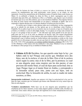 Para los lectores de Juan, al decir yo conozco tus obras, es sinónimo de decir yo
conozco los mandamientos que estás practicando, como leemos, es un elogio, no una
reprensión. Una de las características de la blasfemia contra el Espíritu Santo como leemos en
Mateo 12, es atribuirle a Satanás las obras de Dios, es decir, supongamos que tú estés
realizando algo para Dios, por obediencia a Dios y su Palabra y que alguien vaya al extremo
de declarar que esa es una obra satánica, que es una enseñanza diabólica. Para algunos fariseos
las obras de Jesús fueron mal interpretadas en esa época y atribuidas al diablo. Que no te
sorprenda si alguien declara esto si tu deseas obedecer la Instrucción (ley) de Dios.
        Es curioso que el elogio a estas iglesias todos nos lo atribuimos, no hay congregación
que no se adueñe de este pasaje, no hay iglesia que no se identifique como Esmirna o
Filadelfia. No es judío el que lo es en el exterior sino en el corazón, el que en el Espíritu ama
al Señor y le obedece o como lo diría Billy Sunday “ir a la iglesia no te hace más cristiano de
lo que ir a un garage te hace un auto” hh . He oído decir que Jesús guardó la ley por que era
judío pero que tu y yo al no serlo no debemos de hacerlo, bajo este mismo pensamiento
tendríamos que aceptar que si Jesús hubiese sido azteca hubiese hecho sacrificios a Tláloc o a
Quetzalcoatl o que si hubiese nacido en Arabia hubiese sido musulmán y creído en Alá. Jesús
guardó la ley no sólo porque era judío sino por que hacía la voluntad de su Padre que le envío
(Jn. 4:34, 5:30, 6:38,) a la cual tu y yo estamos también llamados a obedecer (Mt. 6:10, 7:21,
12:50). Obedecer a Dios nunca será una maldición o una carga. Obedecer la ley es sinónimo
de obedecer a Dios porque la ley es también la Palabra de Dios.



        Gálatas 4:21-26 Decidme, los que queréis estar bajo la ley: ¿no
        habéis oído la ley? Porque está escrito que Abraham tuvo dos
        hijos; uno de la esclava, el otro de la libre. Pero el de la esclava
        nació según la carne; mas el de la libre, por la promesa. Lo cual
        es una alegoría, pues estas mujeres son los dos pactos; el uno
        proviene del monte Sinaí, el cual da hijos para esclavitud; éste es
        Agar. Porque Agar es el monte Sinaí en Arabia, y corresponde a
        la Jerusalén actual, pues ésta, junto con sus hijos, está en
        esclavitud. Mas la Jerusalén de arriba, la cual es madre de todos
        nosotros, es libre.
Interpretación tradicional: Aquellos que quieren vivir bajo la esclavitud de la ley son los
hijos de Agar, mientras que los cristianos que hemos sido liberados de la ley somos hijos de
Sara en esta alegoría.

Verdadero entendimiento: Pablo hace uso de esta alegoría para ejemplificar que las
enseñanzas de los falsos maestros, en las cuales algunos gálatas ya habían caído, llevaban a la
esclavitud. Estos malos obreros eran hijos del legalismo de la mala interpretación de la ley,


hh Revista Conozca Más, No 163, julio del 2003, México, Editorial Televisa, p. 65.


                                                      94
 