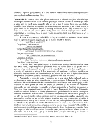 contrario a aquellos que confiando en la obra de Jesús no buscaban su salvación según la carne
sino confiando en la promesa de Dios.

Comentario: La carta de Pablo a los gálatas es sin duda la más utilizada para refutar la ley o
incluso para atacar todo o a todos aquellos que tengan relación con esta. Recuerda que Pablo
al decir esto no puede estar atacando a la ley en la que él mismo había sido enseñado e
instruido, en su epístola a los romanos declara abiertamente que tener la ley es una ventaja ya
que a través de ella se aprueba lo que es bueno y lo que no (Rom. 2:18), se tiene en la ley la
forma de la ciencia y la verdad (Rom. 2:20), sería una completa incongruencia o falta de
integridad en la persona de Pablo el ahora venir a mostrar mediante esta alegoría que la ley es
mala o esclavizante.
        Si estas de acuerdo que en la Biblia no hay contradicciones entonces encontraremos
mejor el significado de esta alegoría, ya que el Salmo 119:44-48 declara:
        44
                Guardaré tu ley siempre,
    Para siempre y eternamente.
        45
                Y andaré en libertad,
    Porque busqué tus mandamientos.
        46
                Hablaré de tus testimonios delante de los reyes,
    Y no me avergonzaré;
        47
                Y me regocijaré en tus mandamientos,
    Los cuales he amado.
        48
                Alzaré asimismo mis manos a tus mandamientos que amé,
    Y meditaré en tus estatutos.
        El Espíritu Santo no se puede equivocar, los humanos nos equivocamos muchas veces,
pero Dios jamás, imposible pensar que ahora Pablo les quiere decir a los gálatas que si
guardan la ley estarían cayendo en esclavitud. El ataque Pablo en la epístola a los gálatas no es
ni contra el judaísmo ni contra la ley, sino contra el legalismo. Legalismo significa que
guardando mecánicamente los mandamientos del Señor, sin fe, sin la motivación interior
apropiada sin un corazón contrito y humillado, podemos estar bien con Dios. ii
        Analizando el contexto social y religioso en el que vivía Pablo (el cual sería un
gravísimo error pasar por alto), Jerusalén era el centro religioso de la época, las personas no
tenían otra opción de aprender las Escrituras sino fuera en el templo o en una sinagoga, la vida
religiosa de Israel giraba en torno al templo de Jerusalén y las escuelas de enseñanza
establecidas ahí eran las únicas reconocidas y válidas para enseñar la Palabra y los caminos de
Dios, pero como claramente muestra no sólo el Nuevo Testamento sino incluso documentos
históricos como los de Josefo, el templo y la enseñanza que salía de ella se habían corrompido,
Jerusalén estaba llena de tradiciones, costumbres e interpretaciones extrabíblicas que lejos de
ser sal y luz para el mundo estaban siendo un estorbo, una carga, una pared de separación en la
que muchos gentiles que de corazón sincero deseaban tener una relación con el Señor se
estaban quedando fuera y una continua aflicción para los judíos piadosos que amaban a Dios,
recordándonos las palabras de nuestro Maestro “cerráis el reino de los cielos delante de los
hombres; pues ni entráis vosotros, ni dejáis entrar a los que están entrando” (Mt. 23:13). El
legalismo había absorbido por completo la interpretación de las Escrituras en Jerusalén. Pablo
aquí alegoriza a la Jerusalén actual (o de aquella época, no muy diferente a la de hoy en día
por cierto, en el v.25) con Agar y el monte Sinaí, ya que Jerusalén y la escuela de

ii Dan ben Avraham, Raíces Hebreas del Cristianismo, México, Edit. Raíces, 2002, p. 161.


                                                      95
 