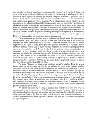 interpretación de Shamai la cual en ese entonces estaba “sentada” en la cátedra de Moisés, es
decir, tenía la autoridad sobre la interpretación de las Escrituras y la administración de su
enseñanza, lejos de producir maestros que llevaran a la gente a la libertad que como dice el
Salmo 119 en el texto anterior significa andar en sus mandamientos, se había convertido en
una productora de legalistas y falsos maestros. Pablo está atacando a estos maestros que no
deseaban que los gálatas guardaran la ley por convicción sino por imposición y por buscar la
gloria de los hombres, pero el peor de los males era el deseo de llevar a uno de los grupos de
Galacia a aquellos mandamientos expresados en ordenanzas que estaban invalidando la ley. El
uso de Jerusalén en este pasaje no debe tomarse de manera geográfica sino interpretativa sin
olvidar el contexto histórico-religioso. Recuerda que la imposición a guardar un mandamiento
no puede venir por parte de los hombres, sino por una convicción personal del Espíritu de
Dios, es Él quien produce los cambios permanentes en nosotros.
        Estos judaizantes son también una alegoría aquí de Ismael, quien fue circuncidado
siendo adulto como ellos, quien persiguió a Isaac que representa aquí a los verdaderos
creyentes que andan en la libertad de la ley (Sal. 119:44,45) y creen en Jesús, que fue hijo de
la promesa y no según la carne. Estos prosélitos (gentiles convertidos al judaísmo) habían
efectuado el largo camino que en aquel entonces implicaba la conversión para poder tener
acceso al templo, la ley y todo lo que de ella derivaba y ahora estaban persuadiendo a un
grupo que ese era el camino a seguir para lograr acceder a las mismas bendiciones y a la
salvación, pero Pablo les había enseñado que sólo Jesús es necesario (y suficiente) para todo
esto y la vida eterna, de ahí su asombro y su dolor al ver que se estaban apartando del
verdadero evangelio. Jesús es la vida eterna y quien nos da el privilegio y la bendición de tener
su ley en nuestros corazones. Doctrina que excluya a Jesús o que intente sustituir lo que Él
hizo por esfuerzo humano es una herejía total.
        Así como Abraham con Agar en su intento de querer “ayudarle a Dios” tuvieron a
Ismael quien no era libre por ser hijo de una esclava, así estos falsos maestros estaban
queriendo “ayudar a Dios” esforzándose por imponer su interpretación legalista de la ley y
vincularla como el medio de salvación. Sinaí de Éxodo 20 no es sinónimo de hijos de
esclavitud, Sinaí símbolo de Jerusalén en este pasaje si produce hijos de esclavitud. La ley
nunca ha sido el problema, el problema radica en la interpretación que le damos los hombres.
La ley no tiene defecto, el defecto está en nuestro corazón, por eso Jesús tuvo que morir para
hacernos una nueva criatura y permitirnos tener un corazón capaz de vivir conforme a la ley,
esto no significa que cuando nacemos de nuevo seamos robots perfectos incapaces de fallar a
un mandamiento sino que ahora sí tenemos la capacidad por medio de su Espíritu de ponerla
por obra en amor y misericordia.
        Por último considero que el verso 23 es clave para entender todo esto, pero el de la
esclava nació según la carne; mas el de la libre, por la promesa. Así como el hijo de Agar es
el producto del esfuerzo humano, así aquellos hijos que estaba produciendo el legalismo y la
mala interpretación de la ley lo eran, no se nace de nuevo a base de nuestros esfuerzos, ni
como se dice comúnmente “echarle ganas” o portarse bien, sino por fe, que es lo que significa
ser hijo de la promesa.




                                               96
 