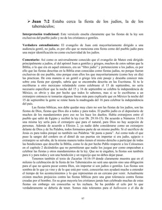 Juan 7:2 Estaba cerca la fiesta de los judíos, la de los
       tabernáculos;
Interpretación tradicional: Este versículo enseña claramente que las fiestas de la ley son
exclusivas del pueblo judío y no de los cristianos o gentiles.

Verdadero entendimiento: El evangelio de Juan está mayoritariamente dirigido a una
audiencia gentil, no judía, es por ello que se menciona esta fiesta como del pueblo judío para
una mejor identificación no como exclusividad de los judíos.

Comentario: Así como es universalmente conocido que el evangelio de Mateo está dirigido
principalmente a judíos, el del apóstol Juan a gentiles y griegos, muchos de estos sabían que la
Biblia, o lo que era en aquel entonces, era un “libro judío” y perteneciente a los judíos, es por
ello que las fiestas descritas en la Biblia eran conocidas como fiestas judías, no porque fueran
exclusivas de ese pueblo, sino porque eran ellos los que mayoritariamente (como hoy en día)
las practican. De esta manera si un gentil o griego leía este pasaje y deseaba conocer más
sobre esta fiesta por ejemplo, sabría que se encontraba descrita en las Escrituras. Si tu le
escribieras a otro mexicano relatándole como celebraste el 15 de septiembre, no sería
necesario especificar que la noche del 15 y 16 de septiembre se celebra la independencia de
México, es obvio y das por hecho que todos lo sabemos, mas si se lo escribieras a un
extranjero entonces te tomarías algunas líneas más para explicarle que en México la noche del
15 de septiembre la gente se reúne hasta la madrugada del 16 para celebrar la independencia
del país.
        Las fiestas bíblicas, nos debe quedar muy claro no son las fiestas de los judíos, son las
fiestas de Dios, fiestas que Dios dio a todos y para todos. El pueblo judío es el depositario de
muchos de los mandamientos pero eso no los hace los dueños. Había extranjeros entre el
pueblo que salió de Egipto y recibió la ley (ver Dt. 29:10-15). De acuerdo a Números 15:16
una misma ley sería para el extranjero que para el natural, para Dios no hay acepción de
personas. Además de acuerdo a Efesios 2, ya nadie debe considerarse como un extranjero
delante de Dios y de Su Palabra, todos formamos parte de un mismo pueblo. Si el sacrificio de
Jesús es para todos porqué no también sus Palabras “de pasta a pasta”. Así como todo el que
puso la sangre del cordero en el dintel de sus puertas sin importar si era judío, egipcio o
extranjero se salvaba, de la misma manera todos tienen el mismo derecho a participar de todas
las bendiciones que describe la Biblia, como lo da por hecho Pablo respecto a los Colosenses
en el capítulo 2 diciéndoles que no permitieran que nadie los juzgue por como empezaban a
celebrar las fiestas y otros mandamientos de la ley. Que no te engañen, la fiestas son también
para ti y para todos y son una bendición y un regocijo que no debes dejar pasar.
        Tenemos también el texto de Zacarías 14:16-19 donde claramente muestra que en el
milenio la celebración de la fiesta de los Tabernáculos no será una opción sino una obligación
para el que no quiera pecar contra Dios, sin importar si son judíos o gentiles. Las fiestas son
sombra de lo que ya vino y de lo que está por venir, conocerlas nos ayudará mucho a entender
el tiempo de los acontecimientos y lo que representan en un cercano por venir. Actualmente
existen muchos prejuicios contra las fiestas bíblicas pero una gran tolerancia contra fiestas
creadas por el hombre. En su gran mayoría los cristianos jamás han celebrado muchas de estas
fiestas sin embargo sin conocerlas se les rechaza. Se ha perdido el celo por lo que
verdaderamente se debería de tener. Somos más tolerantes para el halloween o el día de


                                               97
 