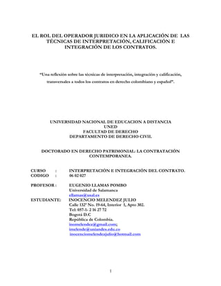 EL ROL DEL OPERADOR JURIDICO EN LA APLICACIÓN DE LAS
     TÉCNICAS DE INTERPRETACIÓN, CALIFICACIÓN E
           INTEGRACIÓN DE LOS CONTRATOS.




   “Una reflexión sobre las técnicas de interpretación, integración y calificación,
      transversales a todos los contratos en derecho colombiano y español”.




         UNIVERSIDAD NACIONAL DE EDUCACION A DISTANCIA
                            UNED
                     FACULTAD DE DERECHO
                DEPARTAMENTO DE DERECHO CIVIL


    DOCTORADO EN DERECHO PATRIMONIAL: LA CONTRATACIÓN
                    CONTEMPORANEA.


CURSO      :       INTERPRETACIÓN E INTEGRACIÓN DEL CONTRATO.
CODIGO     :       06 02 027

PROFESOR :         EUGENIO LLAMAS POMBO
                   Universidad de Salamanca
                   ellamas@usal.es
ESTUDIANTE:        INOCENCIO MELENDEZ JULIO
                   Calle 132ª No. 19-64, Interior 1, Apto 302.
                   Tel: 057-1- 2 16 27 72
                   Bogotá D.C
                   República de Colombia.
                   inomelendez@gmail.com;
                   imelende@uniandes.edu.co
                    inocenciomelendezjulio@hotmail.com




                                          1
 