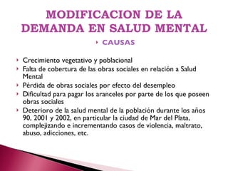 MODIFICACION DE LA DEMANDA EN SALUD MENTAL CAUSAS Crecimiento vegetativo y poblacional Falta de cobertura de las obras sociales en relación a Salud Mental Pérdida de obras sociales por efecto del desempleo Dificultad para pagar los aranceles por parte de los que poseen obras sociales Deterioro de la salud mental de la población durante los años 90, 2001 y 2002, en particular la ciudad de Mar del Plata, complejizando e incrementando casos de violencia, maltrato, abuso, adicciones, etc. 
