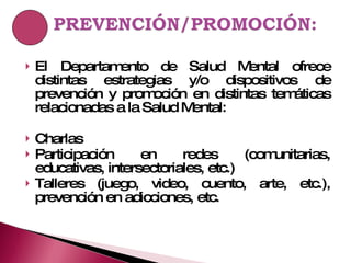 El Departamento de Salud Mental ofrece distintas estrategias y/o dispositivos de prevención y promoción en distintas temáticas relacionadas a la Salud Mental: Charlas Participación en redes (comunitarias, educativas, intersectoriales, etc.) Talleres (juego, video, cuento, arte, etc.), prevención en adicciones, etc. 