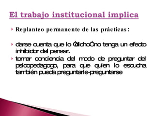 Replanteo permanente de las prácticas : darse cuenta que lo “dicho” no tenga un efecto inhibidor del pensar. tomar conciencia del modo de preguntar del psicopedagogo, para que quien lo escucha también pueda preguntarle-preguntarse 