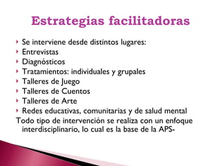 Estrategias facilitadoras Se interviene desde distintos lugares: Entrevistas  Diagnósticos Tratamientos: individuales y grupales Talleres de Juego Talleres de Cuentos Talleres de Arte Redes educativas, comunitarias y de salud mental Todo tipo de intervención se realiza con un enfoque interdisciplinario, lo cual es la base de la APS- 
