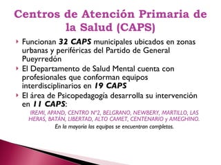 Centros de Atención Primaria de la Salud (CAPS) Funcionan  32 CAPS  municipales ubicados en zonas urbanas y periféricas del Partido de General Pueyrredón El Departamento de Salud Mental cuenta con profesionales que conforman equipos interdisciplinarios en  19 CAPS El área de Psicopedagogía desarrolla su intervención en  11 CAPS :  IREMI, APAND, CENTRO Nº2, BELGRANO, NEWBERY, MARTILLO, LAS HERAS, BATÁN, LIBERTAD, ALTO CAMET, CENTENARIO y AMEGHINO.  En la mayoría los equipos se encuentran completos. 