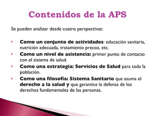 Contenidos de la APS Se pueden analizar desde cuatro perspectivas: Como un conjunto de actividades : educación sanitaria, nutrición adecuada, tratamiento precoz, etc. Como un nivel de asistencia:  primer punto de contacto con el sistema de salud. Como una estrategia: Servicios de Salud  para toda la población. Como una filosofía: Sistema Sanitario  que asuma el  derecho a la salud y  que garantice la defensa de los derechos fundamentales de las personas. 