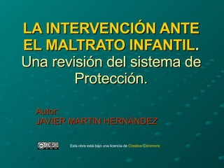 LA INTERVENCIÓN ANTE EL MALTRATO INFANTIL . Una revisión del sistema de Protección. Autor: JAVIER MARTIN HERNÁNDEZ Esta obra está bajo una licencia de  Creative   Commons 