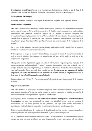 investigación penal[3]; por lo que en el presente nos dedicaremos a estudiar lo que la Sala de lo
Constitucional de la Corte Suprema de Justicia –en adelante SC- ha dicho al respecto:
2.- Regulación y Concepto.
El Código Procesal Penal (Pr. Pn.), regula la intervención corporal de la siguiente manera:
Intervenciones corporales
Art. 200.- Cuando resulte necesario obtener o extraer del cuerpo de una persona señalada como
autor o partícipe de un hecho delictivo, muestras de fluidos corporales, practicar radiografías o
tomografías que permitan identificar objetos en su interior o realizar cualquier otro
procedimiento que implique intervenirlo, el fiscal solicitará la autorización del juez competente,
cuando éste se negare a la realización, caso contrario, procederá a la diligencia en presencia de
su defensor, quien deberá acreditar que ha informado las consecuencias de la realización de la
misma.”
En el caso de las víctimas, la autorización judicial será indispensable cuando ésta se negare a
prestar la colaboración de manera voluntaria.
Si la urgencia lo exige, y concurre imposibilidad de acudir al fiscal de manera inmediata, la
policía podrá solicitar directamente la autorización al juez. Está regla se aplicará a las
inspecciones corporales.
Al respecto, nuestra legislación regula un acto de intervención corporal que va más allá de la
simple inspección o el denominado “cacheo” personal, que consiste en revisar a simple vista el
cuerpo humano, en caso del primero, y la palpación y búsqueda de objetos entre sus ropas, en
caso del segundo. Dicho acto de intervención incluye la obtención de muestras de fluidos
corporales, así como la intromisión al interior del cuerpo, ya sea la simple revisión de su
interior o la introducción de equipo especializado.
Empero el artículo 199 del Pr. Pn., regula también la simple inspección corporal, de la siguiente
manera:
Inspecciones corporales
Art. 199.- El fiscal, si en el curso de una investigación estima necesario realizar la inspección de
una persona cuando advierta que sobre su cuerpo existen elementos o indicios de prueba, la
realizará conforme las disposiciones legales de este Código.”
Tal diligencia podrá realizarse aún en contra de la voluntad de la persona cuando se trate del
investigado y en todo caso respetando su salud y la dignidad, siempre que no implique la
intervención de las áreas púdicas de las personas, en cuyo caso deberá solicitarse la
autorización judicial. Si fuere necesario, el acto se practicará con auxilio de peritos.
Todo lo acontecido durante la realización de la diligencia deberá constar en acta, la cual será
firmada por todos los sujetos que intervinieron en la práctica de la inspección.
La SC definió las intervenciones corporales como “actos definitivos e irreproducibles sobre el
cuerpo de una persona producto de una investigación penal, respetuosos de los límites
 