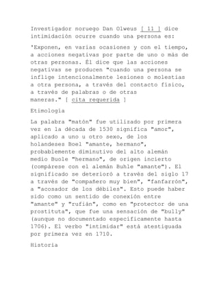 Investigador noruego Dan Olweus [ 11 ] dice
intimidación ocurre cuando una persona es:
'Exponen, en varias ocasiones y con el tiempo,
a acciones negativas por parte de uno o más de
otras personas. Él dice que las acciones
negativas se producen "cuando una persona se
inflige intencionalmente lesiones o molestias
a otra persona, a través del contacto físico,
a través de palabras o de otras
maneras." [ cita requerida ]
Etimología
La palabra "matón" fue utilizado por primera
vez en la década de 1530 significa "amor",
aplicado a uno u otro sexo, de los
holandeses Boel "amante, hermano",
probablemente diminutivo del alto alemán
medio Buole "hermano", de origen incierto
(compárese con el alemán Buhle "amante"). El
significado se deterioró a través del siglo 17
a través de "compañero muy bien", "fanfarrón",
a "acosador de los débiles". Esto puede haber
sido como un sentido de conexión entre
"amante" y "rufián", como en "protector de una
prostituta", que fue una sensación de "bully"
(aunque no documentado específicamente hasta
1706). El verbo "intimidar" está atestiguada
por primera vez en 1710.
Historia

 