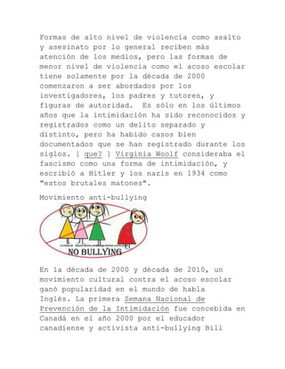 Formas de alto nivel de violencia como asalto
y asesinato por lo general reciben más
atención de los medios, pero las formas de
menor nivel de violencia como el acoso escolar
tiene solamente por la década de 2000
comenzaron a ser abordados por los
investigadores, los padres y tutores, y
figuras de autoridad. Es sólo en los últimos
años que la intimidación ha sido reconocidos y
registrados como un delito separado y
distinto, pero ha habido casos bien
documentados que se han registrado durante los
siglos. [ que? ] Virginia Woolf consideraba el
fascismo como una forma de intimidación, y
escribió a Hitler y los nazis en 1934 como
"estos brutales matones".
Movimiento anti-bullying

En la década de 2000 y década de 2010, un
movimiento cultural contra el acoso escolar
ganó popularidad en el mundo de habla
Inglés. La primera Semana Nacional de
Prevención de la Intimidación fue concebida en
Canadá en el año 2000 por el educador
canadiense y activista anti-bullying Bill

 
