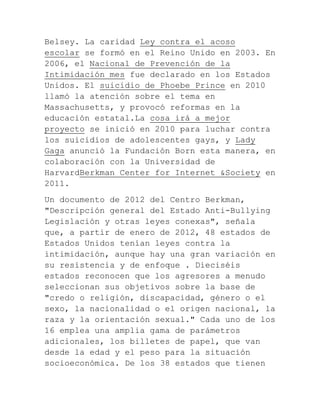 Belsey. La caridad Ley contra el acoso
escolar se formó en el Reino Unido en 2003. En
2006, el Nacional de Prevención de la
Intimidación mes fue declarado en los Estados
Unidos. El suicidio de Phoebe Prince en 2010
llamó la atención sobre el tema en
Massachusetts, y provocó reformas en la
educación estatal.La cosa irá a mejor
proyecto se inició en 2010 para luchar contra
los suicidios de adolescentes gays, y Lady
Gaga anunció la Fundación Born esta manera, en
colaboración con la Universidad de
HarvardBerkman Center for Internet &Society en
2011.
Un documento de 2012 del Centro Berkman,
"Descripción general del Estado Anti-Bullying
Legislación y otras leyes conexas", señala
que, a partir de enero de 2012, 48 estados de
Estados Unidos tenían leyes contra la
intimidación, aunque hay una gran variación en
su resistencia y de enfoque . Dieciséis
estados reconocen que los agresores a menudo
seleccionan sus objetivos sobre la base de
"credo o religión, discapacidad, género o el
sexo, la nacionalidad o el origen nacional, la
raza y la orientación sexual." Cada uno de los
16 emplea una amplia gama de parámetros
adicionales, los billetes de papel, que van
desde la edad y el peso para la situación
socioeconómica. De los 38 estados que tienen

 