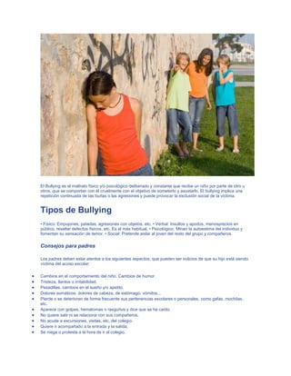 El Bullying es el maltrato físico y/o psicológico deliberado y constante que recibe un niño por parte de otro u
otros, que se comportan con él cruelmente con el objetivo de someterlo y asustarlo. El bullying implica una
repetición continuada de las burlas o las agresiones y puede provocar la exclusión social de la víctima.

Tipos de Bullying
• Físico: Empujones, patadas, agresiones con objetos, etc. • Verbal: Insultos y apodos, menosprecios en
público, resaltar defectos físicos, etc. Es el más habitual. • Psicológico: Minan la autoestima del individuo y
fomentan su sensación de temor. • Social: Pretende aislar al joven del resto del grupo y compañeros.

Consejos para padres
Los padres deben estar atentos a los siguientes aspectos, que pueden ser indicios de que su hijo está siendo
víctima del acoso escolar:
Cambios en el comportamiento del niño. Cambios de humor.
Tristeza, llantos o irritabilidad.
Pesadillas, cambios en el sueño y/o apetito.
Dolores somáticos, dolores de cabeza, de estómago, vómitos...
Pierde o se deterioran de forma frecuente sus pertenencias escolares o personales, como gafas, mochilas,
etc.
Aparece con golpes, hematomas o rasguños y dice que se ha caído.
No quiere salir ni se relaciona con sus compañeros.
No acude a excursiones, visitas, etc. del colegio.
Quiere ir acompañado a la entrada y la salida.
Se niega o protesta a la hora de ir al colegio.

 
