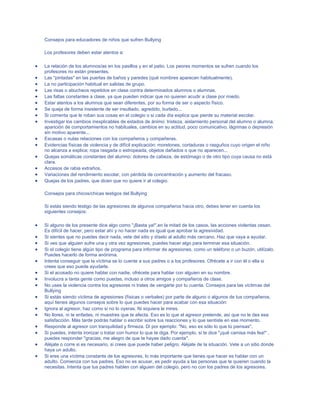 Consejos para educadores de niños que sufren Bullying
Los profesores deben estar atentos a:
La relación de los alumnos/as en los pasillos y en el patio. Los peores momentos se sufren cuando los
profesores no están presentes.
Las "pintadas" en las puertas de baños y paredes (qué nombres aparecen habitualmente).
La no participación habitual en salidas de grupo.
Las risas o abucheos repetidos en clase contra determinados alumnos o alumnas.
Las faltas constantes a clase, ya que pueden indicar que no quieren acudir a clase por miedo.
Estar atentos a los alumnos que sean diferentes, por su forma de ser o aspecto físico.
Se queja de forma insistente de ser insultado, agredido, burlado...
Si comenta que le roban sus cosas en el colegio o si cada día explica que pierde su material escolar.
Investigar los cambios inexplicables de estados de ánimo: tristeza, aislamiento personal del alumno o alumna,
aparición de comportamientos no habituales, cambios en su actitud, poco comunicativo, lágrimas o depresión
sin motivo aparente...
Escasas o nulas relaciones con los compañeros y compañeras.
Evidencias físicas de violencia y de difícil explicación: moretones, cortaduras o rasguños cuyo origen el niño
no alcanza a explica; ropa rasgada o estropeada, objetos dañados o que no aparecen...
Quejas somáticas constantes del alumno: dolores de cabeza, de estómago o de otro tipo cuya causa no está
clara.
Accesos de rabia extraños.
Variaciones del rendimiento escolar, con pérdida de concentración y aumento del fracaso.
Quejas de los padres, que dicen que no quiere ir al colegio.
Consejos para chicos/chicas testigos del Bullying
Si estás siendo testigo de las agresiones de algunos compañeros hacia otro, debes tener en cuenta los
siguientes consejos:
Si alguno de los presente dice algo como "¡Basta ya!",en la mitad de los casos, las acciones violentas cesan.
Es difícil de hacer, pero estar ahí y no hacer nada es igual que aprobar la agresividad.
Si sientes que no puedes decir nada, vete del sitio y díselo al adulto más cercano. Haz que vaya a ayudar.
Si ves que alguien sufre una y otra vez agresiones, puedes hacer algo para terminar esa situación.
Si el colegio tiene algún tipo de programa para informar de agresiones, como un teléfono o un buzón, utilízalo.
Puedes hacerlo de forma anónima.
Intenta conseguir que la víctima se lo cuente a sus padres o a los profesores. Ofrécete a ir con él o ella si
crees que eso puede ayudarle.
Si el acosado no quiere hablar con nadie, ofrécete para hablar con alguien en su nombre.
Involucra a tanta gente como puedas, incluso a otros amigos y compañeros de clase.
No uses la violencia contra los agresores ni trates de vengarte por tu cuenta. Consejos para las víctimas del
Bullying
Si estás siendo víctima de agresiones (físicas o verbales) por parte de alguno o algunos de tus compañeros,
aquí tienes algunos consejos sobre lo que puedes hacer para acabar con esa situación:
Ignora al agresor, haz como si no lo oyeras. Ni siquiera le mires.
No llores, ni te enfades, ni muestres que te afecta. Eso es lo que el agresor pretende, así que no le des esa
satisfacción. Más tarde podrás hablar o escribir sobre tus reacciones y lo que sentiste en ese momento.
Responde al agresor con tranquilidad y firmeza. Di por ejemplo: "No, eso es sólo lo que tú piensas".
Si puedes, intenta ironizar o tratar con humor lo que te diga. Por ejemplo, si te dice "¡qué camisa más fea!" ,
puedes responder "gracias, me alegro de que te hayas dado cuenta".
Aléjate o corre si es necesario, si crees que puede haber peligro. Aléjate de la situación. Vete a un sitio donde
haya un adulto.
Si eres una víctima constante de los agresores, lo más importante que tienes que hacer es hablar con un
adulto. Comienza con tus padres. Eso no es acusar, es pedir ayuda a las personas que te quieren cuando la
necesitas. Intenta que tus padres hablen con alguien del colegio, pero no con los padres de los agresores.

 