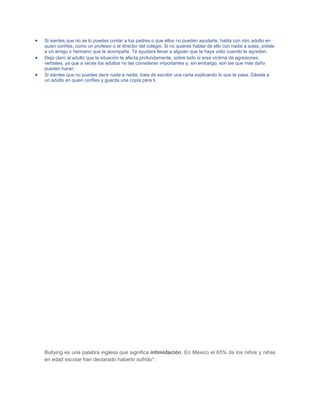 Si sientes que no se lo puedes contar a tus padres o que ellos no pueden ayudarte, habla con otro adulto en
quien confíes, como un profesor o el director del colegio. Si no quieres hablar de ello con nadie a solas, pídele
a un amigo o hermano que te acompañe. Te ayudará llevar a alguien que te haya visto cuando te agreden.
Deja claro al adulto que la situación te afecta profundamente, sobre todo si eres víctima de agresiones
verbales, ya que a veces los adultos no las consideran importantes y, sin embargo, son las que más daño
pueden hacer.
Si sientes que no puedes decir nada a nadie, trata de escribir una carta explicando lo que te pasa. Dásela a
un adulto en quien confíes y guarda una copia para ti.

Bullying es una palabra inglesa que significa intimidación. En México el 65% de los niños y niñas
en edad escolar han declarado haberlo sufrido*.

 
