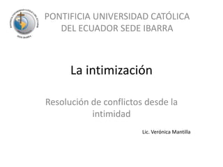 La intimización Resolución de conflictos desde la intimidad PONTIFICIA UNIVERSIDAD CATÓLICA DEL ECUADOR SEDE IBARRA Lic. Verónica Mantilla 