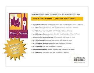 2011 LOS ANGELES INTERNATIONAL WINE COMPETITION

                   GOLD MEDAL WINNERS — CAMERON HUGHES WINE


               •   Hughes Wellman Cabernet Sauvignon, St. Helena, 2007 – Gold Medal, Best of Class – 95 Points!

               •   Lot 222 Chardonnay, Los Carneros, 2009 – Gold Medal Winner, Best of Class – 94 Points!

               •   Lot 213 Meritage, Napa Valley, 2008 – Gold Medal, Best of Class – 94 Points!

               •   Lot 225 Sauvignon Blanc, Leyda Valley, Chile, 2009 – Gold Medal, Best of Class - 91 Points!

               •   Cameron Hughes California Meritage, California, 2009 – Gold Medal – 93 Points!

               •   Lot 212 Chardonnay, Chardonnay, Carneros, 2009 – Gold Medal – 93 Points!

               •   Lot 211 Cabernet Sauvignon, Napa Valley, 2008 – Gold Medal – 93 Points!
          SE
FIND THE       •   Lot 221 Zinfandel, Lodi, 2009 – Gold Medal – 93 Points!
          N
  W INES I
          O    •   Flying Winemaker Malbec, Mendoza Argentina, 2008 – Gold Medal – 92 Points!
   COSTC
    NOW!
               •   Lot 239 Meritage, Valle Central, Chile, 2009 – Gold Medal – 90 Points!




                                                                                                   WWW.CHWINE.COM
 