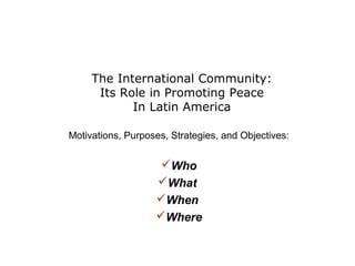 The International Community:
Its Role in Promoting Peace
In Latin America
Motivations, Purposes, Strategies, and Objectives:

Who
What
When
Where

 