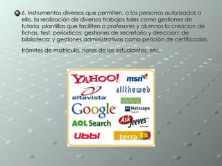 6. Instrumentos diversos que permiten, a las personas autorizadas a ello, la realización de diversos trabajos tales como gestiones de tutoría, plantillas que faciliten a profesores y alumnos la creacion de fichas, test, periodicos; gestiones de secretaria y direccion; de biblioteca; y gestiones administrativas como petición de certificados, trámites de matrícula, notas de los estudiantes, etc.   