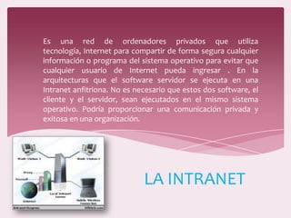 Es una red de ordenadores privados que utiliza
tecnología, Internet para compartir de forma segura cualquier
información o programa del sistema operativo para evitar que
cualquier usuario de Internet pueda ingresar . En la
arquitecturas que el software servidor se ejecuta en una
Intranet anfitriona. No es necesario que estos dos software, el
cliente y el servidor, sean ejecutados en el mismo sistema
operativo. Podría proporcionar una comunicación privada y
exitosa en una organización.
LA INTRANET
 