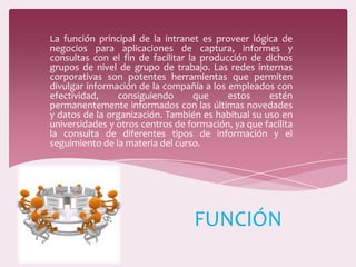 La función principal de la intranet es proveer lógica de
negocios para aplicaciones de captura, informes y
consultas con el fin de facilitar la producción de dichos
grupos de nivel de grupo de trabajo. Las redes internas
corporativas son potentes herramientas que permiten
divulgar información de la compañía a los empleados con
efectividad, consiguiendo que estos estén
permanentemente informados con las últimas novedades
y datos de la organización. También es habitual su uso en
universidades y otros centros de formación, ya que facilita
la consulta de diferentes tipos de información y el
seguimiento de la materia del curso.
FUNCIÓN
 