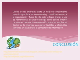 Dentro de las empresas existe un nivel de conocimiento
muy alto que debe ser comunicado y trasmitido dentro de
la organización y fuera de ella, esto se logra gracias al uso
de herramientas de alta tecnología como son la Intranet
La intranet permite la comunicación entre los empleados
dentro de la empresa, con mayor facilidad y efectividad
teniendo un acceso fácil y compartiendo información.
CONCLUSIÓN
http://morenoadriana-intranet.blogspot.com/2009/07/desventajas-de-
una-intranet.html
http://es.wikipedia.org/wiki/Intranet
 