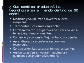 ¿ Que cambios producirá la tecnología en el mundo dentro de 20 años? Medicina y Salud:  Van a inventar nuevas maquinas. Transportes: Los carros van a bolar. Entretenimiento: Los parques de diversión van a tener juegos impresionantes. Comercio y economía: Mejores bancos y tiendas. Aprendizaje: La escuela va ser con mas tecnologia. Construcción: Las casas serán mas resistentes. Agricultura: Van a inventar maquinaria y químicos que ayuden a la siembra. 