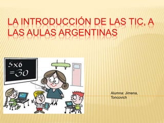 LA INTRODUCCIÓN DE LAS TIC, A
LAS AULAS ARGENTINAS

Alumna: Jimena,
Toncovich

 