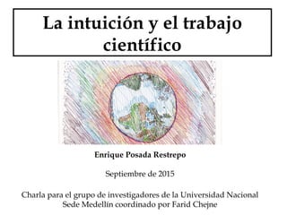 La intuición y el trabajo
científico
Enrique Posada Restrepo
Septiembre de 2015
Charla para el grupo de investigadores de la Universidad Nacional
Sede Medellín coordinado por Farid Chejne
 