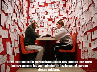 En su manifestación quizá más cotidiana, nos permite leer entre líneas y conocer los sentimientos de los demás, al margen  de sus palabras.  
