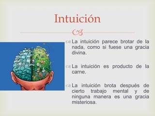 
 La intuición parece brotar de la
nada, como si fuese una gracia
divina.
 La intuición es producto de la
carne.
 La intuición brota después de
cierto trabajo mental y de
ninguna manera es una gracia
misteriosa.
Intuición
 