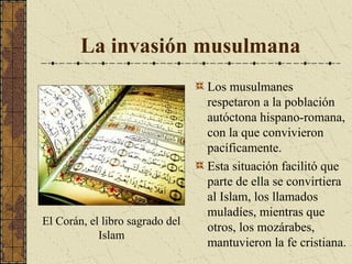 La invasión musulmana

El Corán, el libro sagrado del
Islam

Los musulmanes
respetaron a la población
autóctona hispano-romana,
con la que convivieron
pacíficamente.
Esta situación facilitó que
parte de ella se convirtiera
al Islam, los llamados
muladíes, mientras que
otros, los mozárabes,
mantuvieron la fe cristiana.

 
