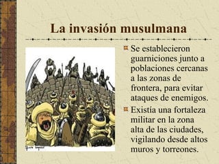 La invasión musulmana
Se establecieron
guarniciones junto a
poblaciones cercanas
a las zonas de
frontera, para evitar
ataques de enemigos.
Existía una fortaleza
militar en la zona
alta de las ciudades,
vigilando desde altos
muros y torreones.

 
