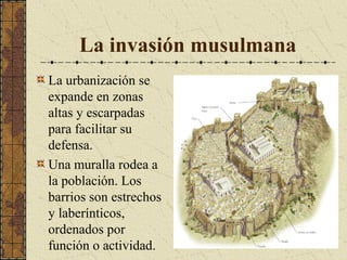 La invasión musulmana
La urbanización se
expande en zonas
altas y escarpadas
para facilitar su
defensa.
Una muralla rodea a
la población. Los
barrios son estrechos
y laberínticos,
ordenados por
función o actividad.

 