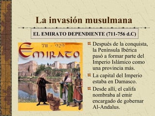 La invasión musulmana
EL EMIRATO DEPENDIENTE (711-756 d.C)

Después de la conquista,
la Península Ibérica
pasó a formar parte del
Imperio Islámico como
una provincia más.
La capital del Imperio
estaba en Damasco.
Desde allí, el califa
nombraba al emir
encargado de gobernar
Al-Andalus.

 