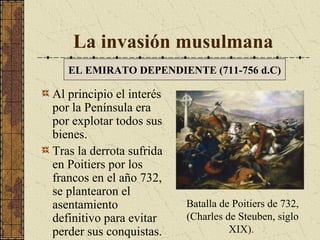 La invasión musulmana
EL EMIRATO DEPENDIENTE (711-756 d.C)

Al principio el interés
por la Península era
por explotar todos sus
bienes.
Tras la derrota sufrida
en Poitiers por los
francos en el año 732,
se plantearon el
asentamiento
definitivo para evitar
perder sus conquistas.

Batalla de Poitiers de 732,
(Charles de Steuben, siglo
XIX).

 