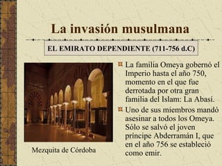 La invasión musulmana
EL EMIRATO DEPENDIENTE (711-756 d.C)

Mezquita de Córdoba

La familia Omeya gobernó el
Imperio hasta el año 750,
momento en el que fue
derrotada por otra gran
familia del Islam: La Abasí.
Uno de sus miembros mandó
asesinar a todos los Omeya.
Sólo se salvó el joven
príncipe Abderramán I, que
en el año 756 se estableció
como emir.

 