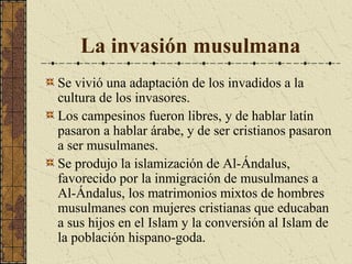 La invasión musulmana
Se vivió una adaptación de los invadidos a la
cultura de los invasores.
Los campesinos fueron libres, y de hablar latín
pasaron a hablar árabe, y de ser cristianos pasaron
a ser musulmanes.
Se produjo la islamización de Al-Ándalus,
favorecido por la inmigración de musulmanes a
Al-Ándalus, los matrimonios mixtos de hombres
musulmanes con mujeres cristianas que educaban
a sus hijos en el Islam y la conversión al Islam de
la población hispano-goda.

 