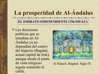 La prosperidad de Al-Ándalus
EL EMIRATO INDEPENDIENTE (756-929 d.C)

Las decisiones
políticas que se
tomaban en AlÁndalus ya no
dependían del centro
del Imperio (Bagdad,
actual capital de Irak),
aunque desde el punto
de vista religioso
Al Halach, Bagdad. Siglo IX
seguía sometido al
califa.

 