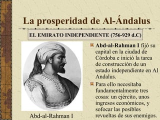 La prosperidad de Al-Ándalus
EL EMIRATO INDEPENDIENTE (756-929 d.C)

Abd-al-Rahman I

Abd-al-Rahman I fijó su
capital en la ciudad de
Córdoba e inició la tarea
de construcción de un
estado independiente en Al
Andalus.
Para ello necesitaba
fundamentalmente tres
cosas: un ejército, unos
ingresos económicos, y
sofocar las posibles
revueltas de sus enemigos.

 