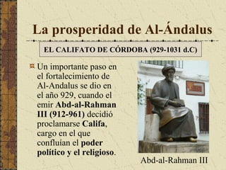La prosperidad de Al-Ándalus
EL CALIFATO DE CÓRDOBA (929-1031 d.C)

Un importante paso en
el fortalecimiento de
Al-Andalus se dio en
el año 929, cuando el
emir Abd-al-Rahman
III (912-961) decidió
proclamarse Califa,
cargo en el que
confluían el poder
político y el religioso.

Abd-al-Rahman III

 