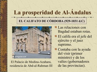 La prosperidad de Al-Ándalus
EL CALIFATO DE CÓRDOBA (929-1031 d.C)

El Palacio de Medina-Azahara,
residencia de Abd-al-Rahman III

Las relaciones con
Bagdad estaban rotas.
El califa era el jefe del
ejército y el juez
supremo.
Contaba con la ayuda
del visir (primer
ministro) y de los
valíes (gobernadores
de las provincias).

 