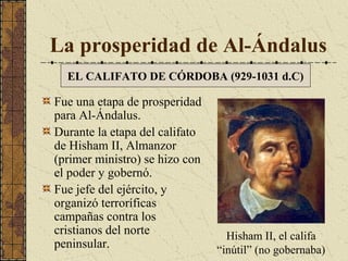 La prosperidad de Al-Ándalus
EL CALIFATO DE CÓRDOBA (929-1031 d.C)

Fue una etapa de prosperidad
para Al-Ándalus.
Durante la etapa del califato
de Hisham II, Almanzor
(primer ministro) se hizo con
el poder y gobernó.
Fue jefe del ejército, y
organizó terroríficas
campañas contra los
cristianos del norte
peninsular.

Hisham II, el califa
“inútil” (no gobernaba)

 
