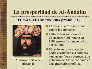 La prosperidad de Al-Ándalus
EL CALIFATO DE CÓRDOBA (929-1031 d.C)

Almanzor, valido de
Hisham II

Llevó a cabo 52 campañas
contra los cristianos.
Falleció tras su derrota en
Calatañazor. Su muerte en
1002 provocó el inicio del fin
del califato.
El estilo autoritario (nadie
podía cuestionar sus políticas
aunque no fuesen correctas) de
gobierno de Almanzor provocó
una grave crisis política.

 