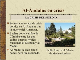 Al-Ándalus en crisis
LA CRISIS DEL SIGLO IX

Se inicia una etapa de crisis
política en Al-Ándalus tras
la muerte del Almanzor.
Luchas por el califato de
Córdoba entre los dos
califas omeyas rivales:
Sulayman al-Mustain y alMahdi.
Al-Mahdi se alzó con el
poder, pero fue asesinado.

Jardín Alto, en el Palacio
de Medina-Azahara

 