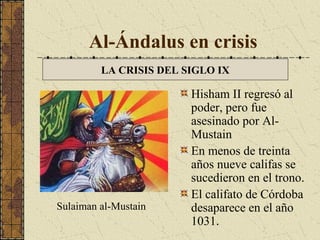 Al-Ándalus en crisis
LA CRISIS DEL SIGLO IX

Sulaiman al-Mustain

Hisham II regresó al
poder, pero fue
asesinado por AlMustain
En menos de treinta
años nueve califas se
sucedieron en el trono.
El califato de Córdoba
desaparece en el año
1031.

 