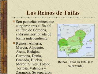 Los Reinos de Taifas
Son pequeños reinos que
surgieron tras el fin del
califato de Córdoba,
cada una gestionada de
forma independiente.
Reinos: Almería,
Murcia, Alpuente,
Arcos, Badajoz,
Carmona, Denia,
Granada, Huelva,
Morón, Silves, Toledo,
Tortosa, Valencia y
Zaragoza. Se separaron

Reinos Taifas en 1080 (De
color verde)

 
